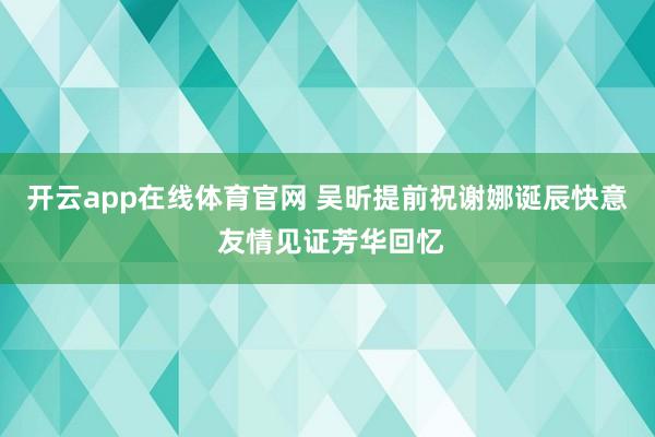开云app在线体育官网 吴昕提前祝谢娜诞辰快意 友情见证芳华回忆