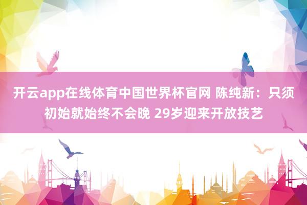 开云app在线体育中国世界杯官网 陈纯新:只须初始就始终不会晚 29岁迎来开放技艺