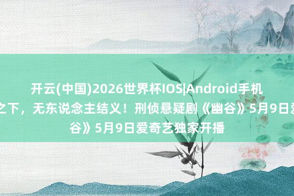 开云(中国)2026世界杯IOS|Android手机app下载 幽谷之下，无东说念主结义！刑侦悬疑剧《幽谷》5月9日爱奇艺独家开播