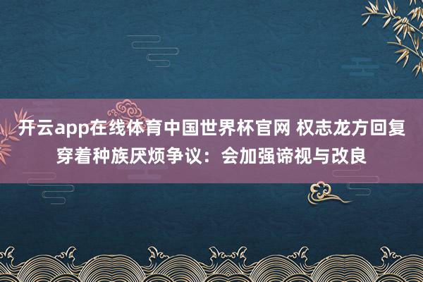 开云app在线体育中国世界杯官网 权志龙方回复穿着种族厌烦争议：会加强谛视与改良
