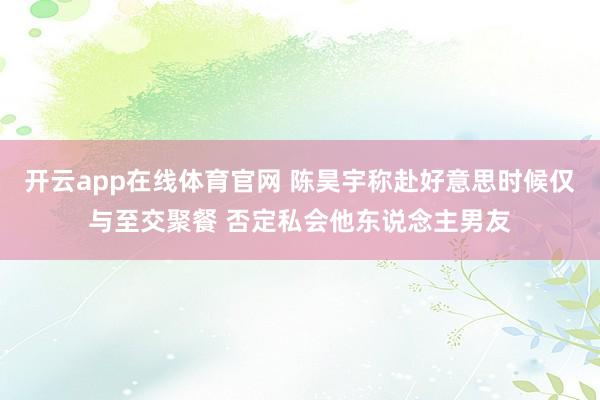 开云app在线体育官网 陈昊宇称赴好意思时候仅与至交聚餐 否定私会他东说念主男友