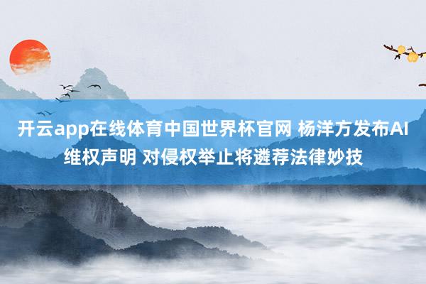 开云app在线体育中国世界杯官网 杨洋方发布AI维权声明 对侵权举止将遴荐法律妙技