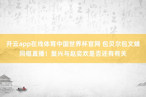 开云app在线体育中国世界杯官网 包贝尔包文婧同框直播！复兴与赵奕欢是否还有有关