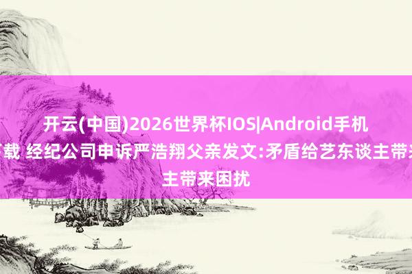 开云(中国)2026世界杯IOS|Android手机app下载 经纪公司申诉严浩翔父亲发文:矛盾给艺东谈主带来困扰