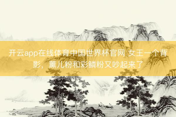 开云app在线体育中国世界杯官网 女王一个背影，薰儿粉和彩鳞粉又吵起来了
