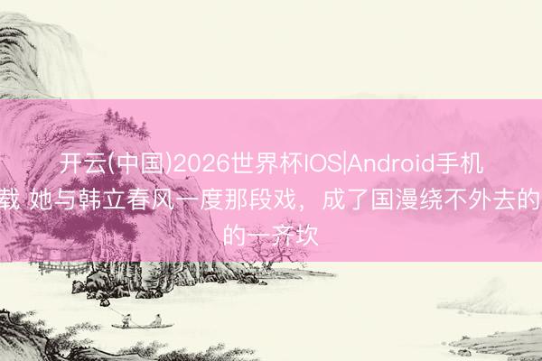 开云(中国)2026世界杯IOS|Android手机app下载 她与韩立春风一度那段戏，成了国漫绕不外去的一齐坎