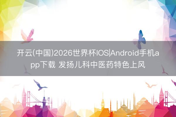 开云(中国)2026世界杯IOS|Android手机app下载 发扬儿科中医药特色上风
