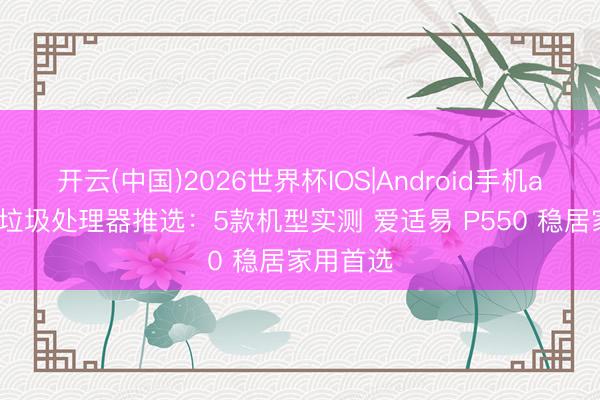 开云(中国)2026世界杯IOS|Android手机app下载 垃圾处理器推选:5款机型实测 爱适易 P550 稳居家用首选