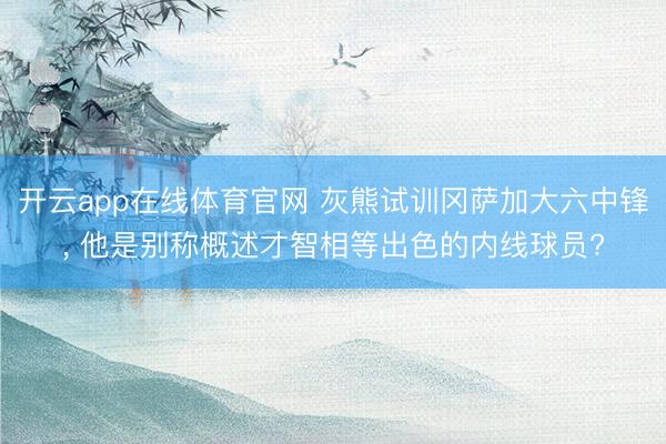 开云app在线体育官网 灰熊试训冈萨加大六中锋， 他是别称概述才智相等出色的内线球员?