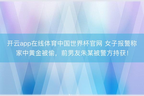 开云app在线体育中国世界杯官网 女子报警称家中黄金被偷，前男友朱某被警方持获！