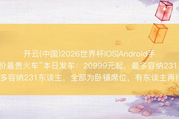 开云(中国)2026世界杯IOS|Android手机app下载 “武汉史上票价最贵火车”本日发车：20999元起，最多容纳231东谈主，全部为卧铺席位，有东谈主再行加坡赶来乘坐