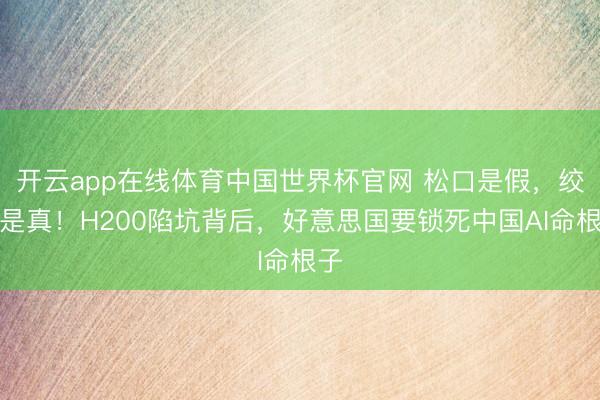 开云app在线体育中国世界杯官网 松口是假，绞杀是真！H200陷坑背后，好意思国要锁死中国AI命根子