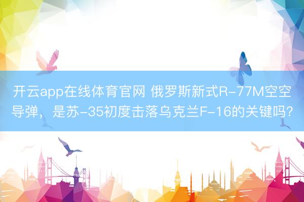 开云app在线体育官网 俄罗斯新式R-77M空空导弹，是苏-35初度击落乌克兰F-16的关键吗？