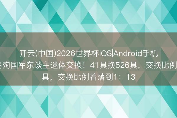 开云(中国)2026世界杯IOS|Android手机app下载 俄乌殉国军东谈主遗体交换！41具换526具，交换比例着落到1：13