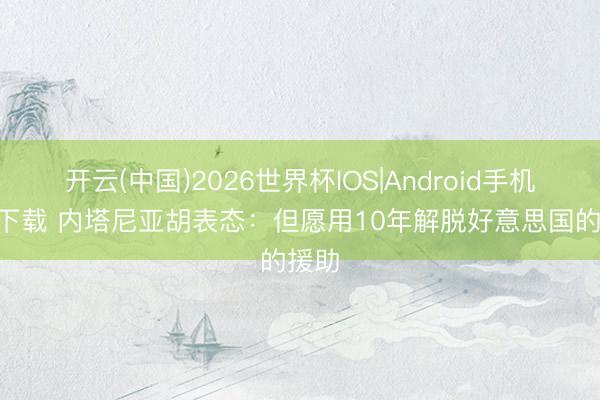 开云(中国)2026世界杯IOS|Android手机app下载 内塔尼亚胡表态：但愿用10年解脱好意思国的援助