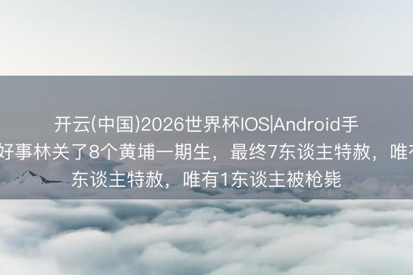 开云(中国)2026世界杯IOS|Android手机app下载 北京好事林关了8个黄埔一期生，最终7东谈主特赦，唯有1东谈主被枪毙