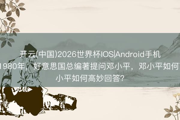 开云(中国)2026世界杯IOS|Android手机app下载 1980年，好意思国总编著提问邓小平，邓小平如何高妙回答？