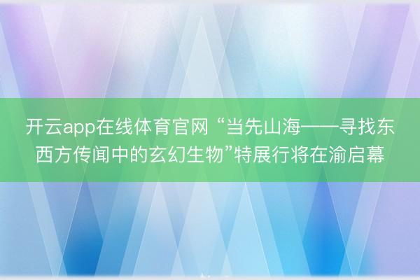 开云app在线体育官网 “当先山海——寻找东西方传闻中的玄幻生物”特展行将在渝启幕