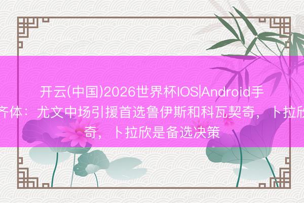 开云(中国)2026世界杯IOS|Android手机app下载 齐体：尤文中场引援首选鲁伊斯和科瓦契奇，卜拉欣是备选决策
