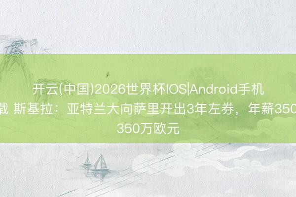 开云(中国)2026世界杯IOS|Android手机app下载 斯基拉:亚特兰大向萨里开出3年左券,年薪350万欧元