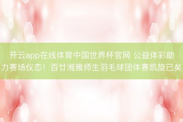 开云app在线体育中国世界杯官网 公益体彩助力赛场仪态！百廿湘雅师生羽毛球团体赛凯旋已矣