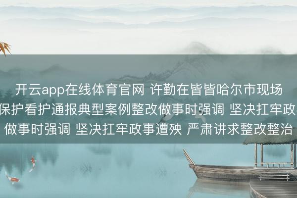 开云app在线体育官网 许勤在皆皆哈尔市现场督查督导中央生态环境保护看护通报典型案例整改做事时强调 坚决扛牢政事遭殃 严肃讲求整改整治