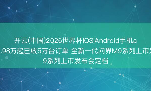 开云(中国)2026世界杯IOS|Android手机app下载 49.98万起已收5万台订单 全新一代问界M9系列上市发布会定档