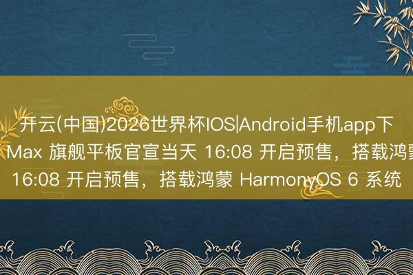 开云(中国)2026世界杯IOS|Android手机app下载 华为 MatePad Pro Max 旗舰平板官宣当天 16:08 开启预售，搭载鸿蒙 HarmonyOS 6 系统