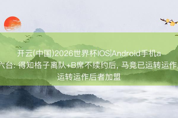 开云(中国)2026世界杯IOS|Android手机app下载 六台: 得知格子离队+B席不续约后， 马竞已运转运作后者加盟