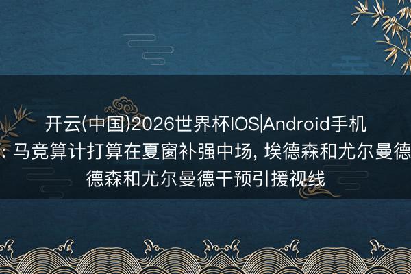 开云(中国)2026世界杯IOS|Android手机app下载 阿斯: 马竞算计打算在夏窗补强中场， 埃德森和尤尔曼德干预引援视线