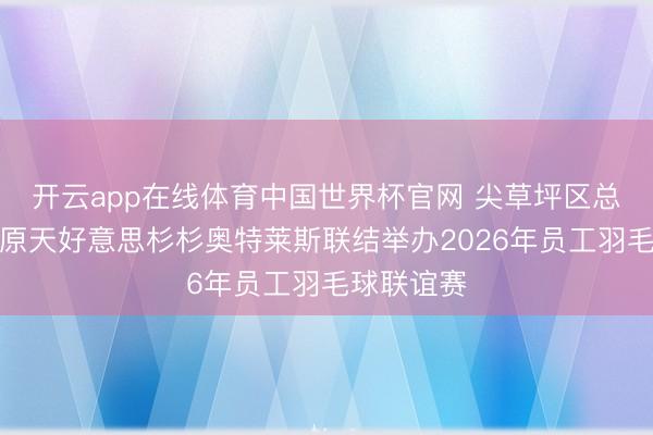 开云app在线体育中国世界杯官网 尖草坪区总工会与太原天好意思杉杉奥特莱斯联结举办2026年员工羽毛球联谊赛