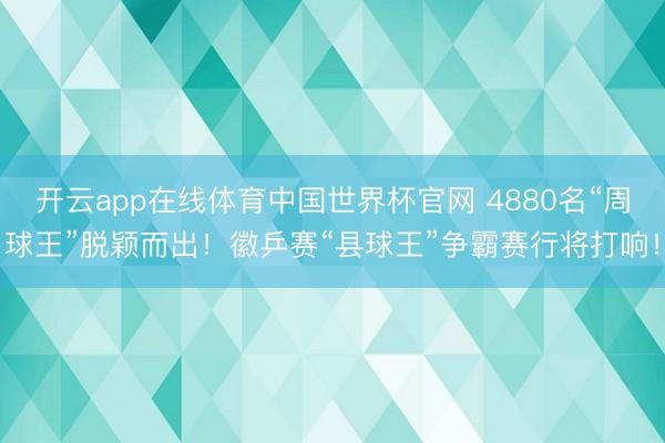 开云app在线体育中国世界杯官网 4880名“周球王”脱颖而出!徽乒赛“县球王”争霸赛行将打响!