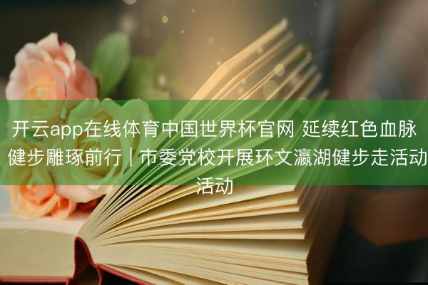 开云app在线体育中国世界杯官网 延续红色血脉 健步雕琢前行 | 市委党校开展环文瀛湖健步走活动