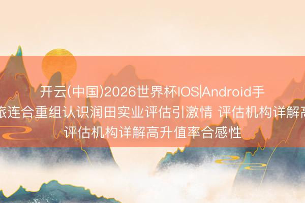 开云(中国)2026世界杯IOS|Android手机app下载 国旅连合重组认识润田实业评估引激情 评估机构详解高升值率合感性