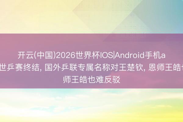 开云(中国)2026世界杯IOS|Android手机app下载 世乒赛终结， 国外乒联专属名称对王楚钦， 恩师王皓也难反驳