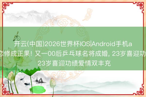 开云(中国)2026世界杯IOS|Android手机app下载 姐弟恋修成正果! 又一00后乒乓球名将成婚， 23岁喜迎功绩爱情双丰充
