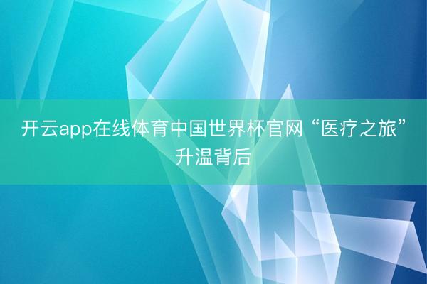 开云app在线体育中国世界杯官网 “医疗之旅”升温背后