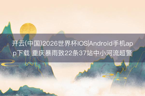 开云(中国)2026世界杯IOS|Android手机app下载 重庆暴雨致22条37站中小河流超警