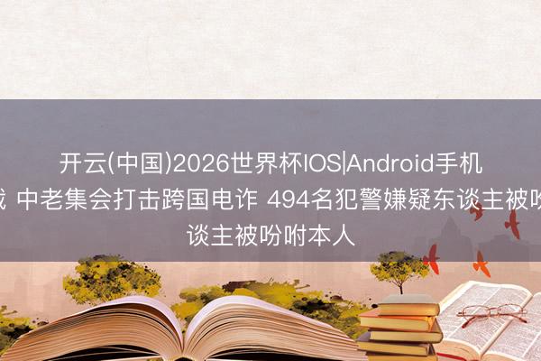 开云(中国)2026世界杯IOS|Android手机app下载 中老集会打击跨国电诈 494名犯警嫌疑东谈主被吩咐本人