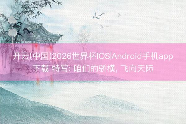 开云(中国)2026世界杯IOS|Android手机app下载 特写: 咱们的骄横, 飞向天际