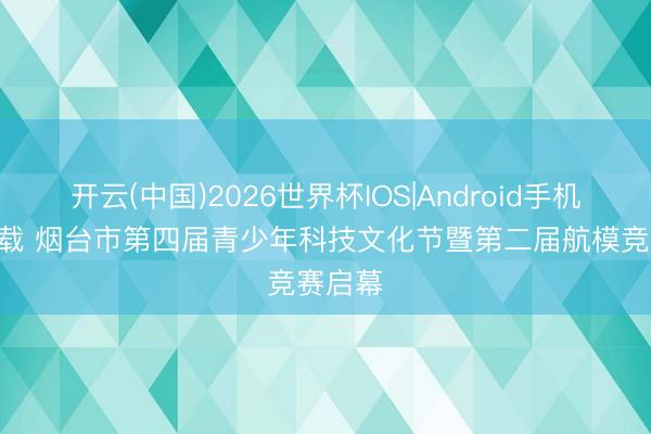 开云(中国)2026世界杯IOS|Android手机app下载 烟台市第四届青少年科技文化节暨第二届航模竞赛启幕