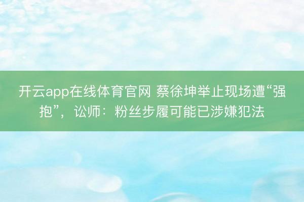 开云app在线体育官网 蔡徐坤举止现场遭“强抱”，讼师：粉丝步履可能已涉嫌犯法
