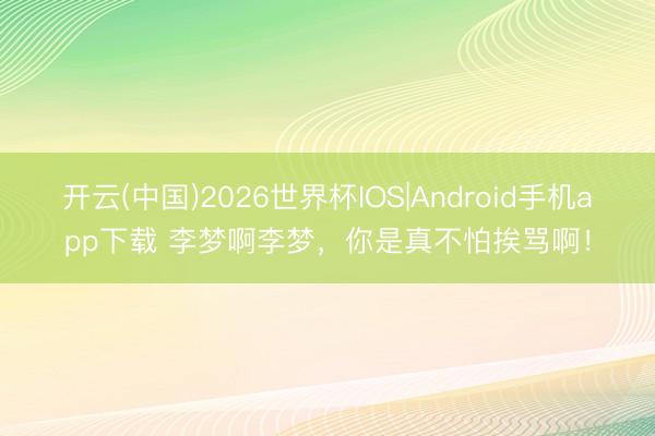 开云(中国)2026世界杯IOS|Android手机app下载 李梦啊李梦，你是真不怕挨骂啊！