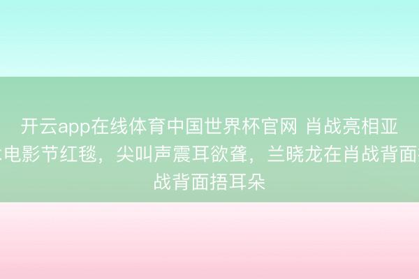 开云app在线体育中国世界杯官网 肖战亮相亚洲艺术电影节红毯，尖叫声震耳欲聋，兰晓龙在肖战背面捂耳朵