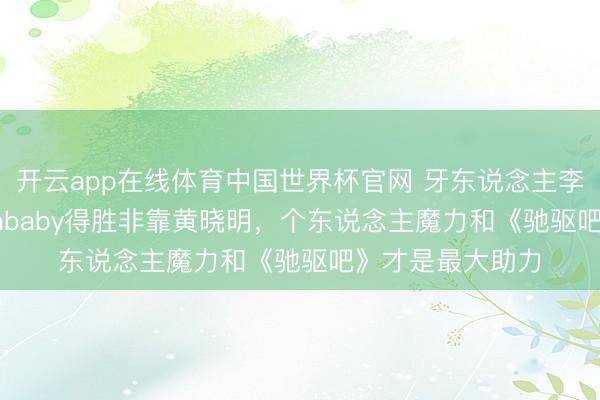 开云app在线体育中国世界杯官网 牙东说念主李登科力挺Angelababy得胜非靠黄晓明，个东说念主魔力和《驰驱吧》才是最大助力