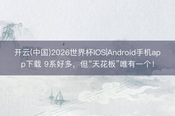 开云(中国)2026世界杯IOS|Android手机app下载 9系好多，但“天花板”唯有一个！
