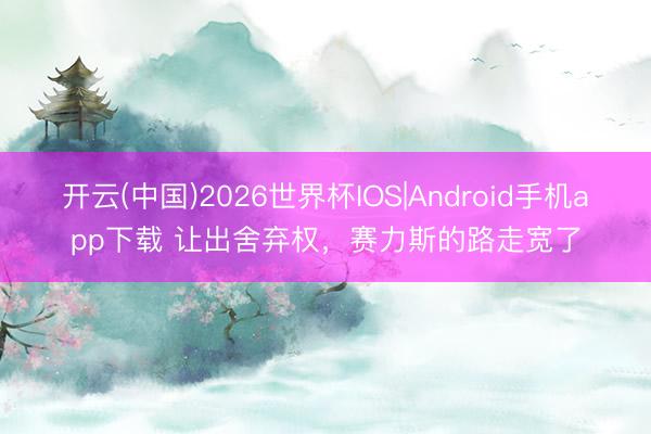 开云(中国)2026世界杯IOS|Android手机app下载 让出舍弃权，赛力斯的路走宽了