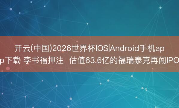 开云(中国)2026世界杯IOS|Android手机app下载 李书福押注  估值63.6亿的福瑞泰克再闯IPO