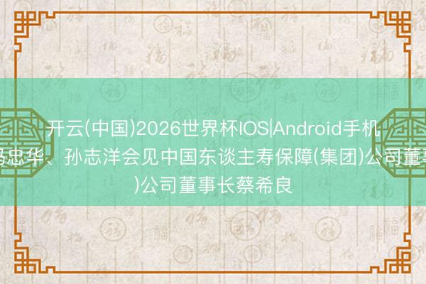开云(中国)2026世界杯IOS|Android手机app下载 冯忠华、孙志洋会见中国东谈主寿保障(集团)公司董事长蔡希良