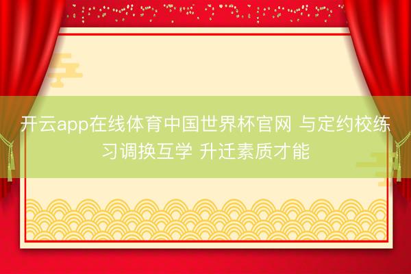 开云app在线体育中国世界杯官网 与定约校练习调换互学 升迁素质才能
